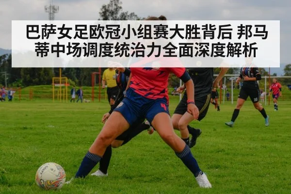 巴萨女足欧冠小组赛大胜背后 邦马蒂中场调度统治力全面深度解析