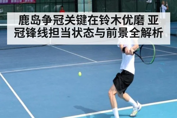 鹿岛争冠关键在铃木优磨 亚冠锋线担当状态与前景全解析
